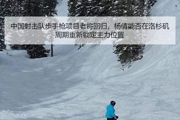 中国射击队步手枪项目老将回归，杨倩能否在洛杉矶周期重新锁定主力位置